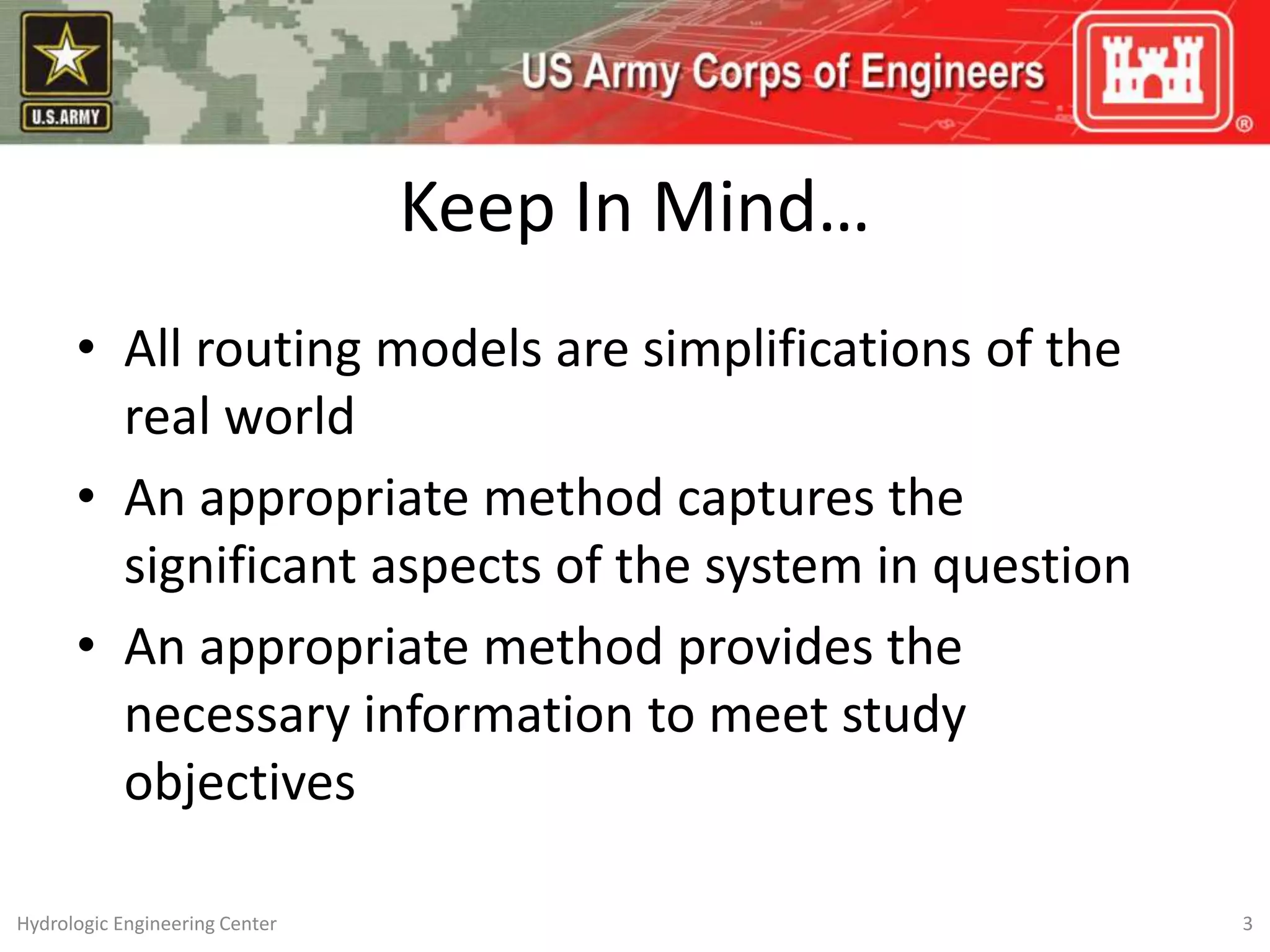 Keep In Mind…
• All routing models are simplifications of the
real world
• An appropriate method captures the
significant aspects of the system in question
• An appropriate method provides the
necessary information to meet study
objectives
Hydrologic Engineering Center 3
 
