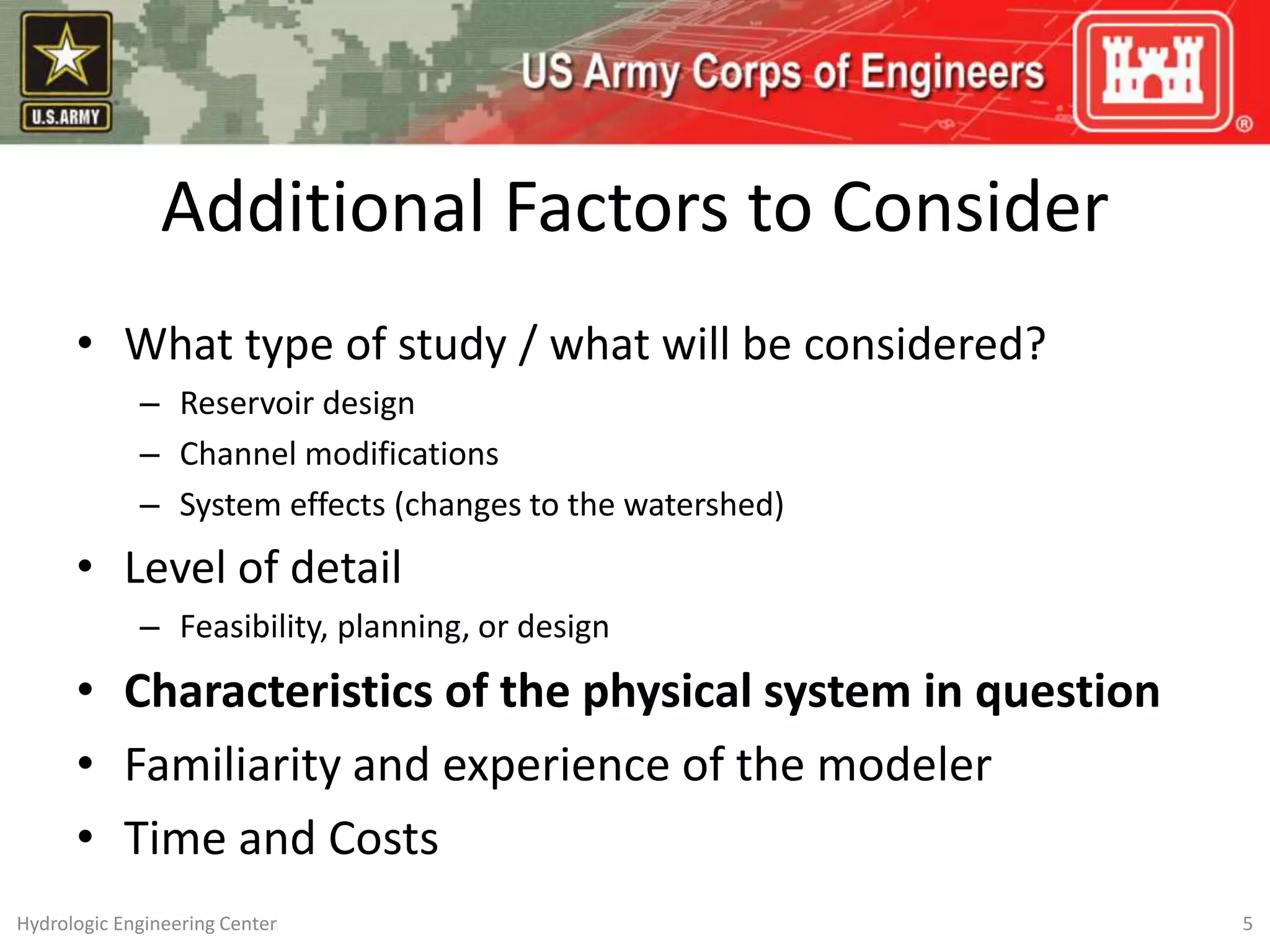 Additional Factors to Consider
• What type of study / what will be considered?
– Reservoir design
– Channel modifications
– System effects (changes to the watershed)
• Level of detail
– Feasibility, planning, or design
• Characteristics of the physical system in question
• Familiarity and experience of the modeler
• Time and Costs
5
Hydrologic Engineering Center
 