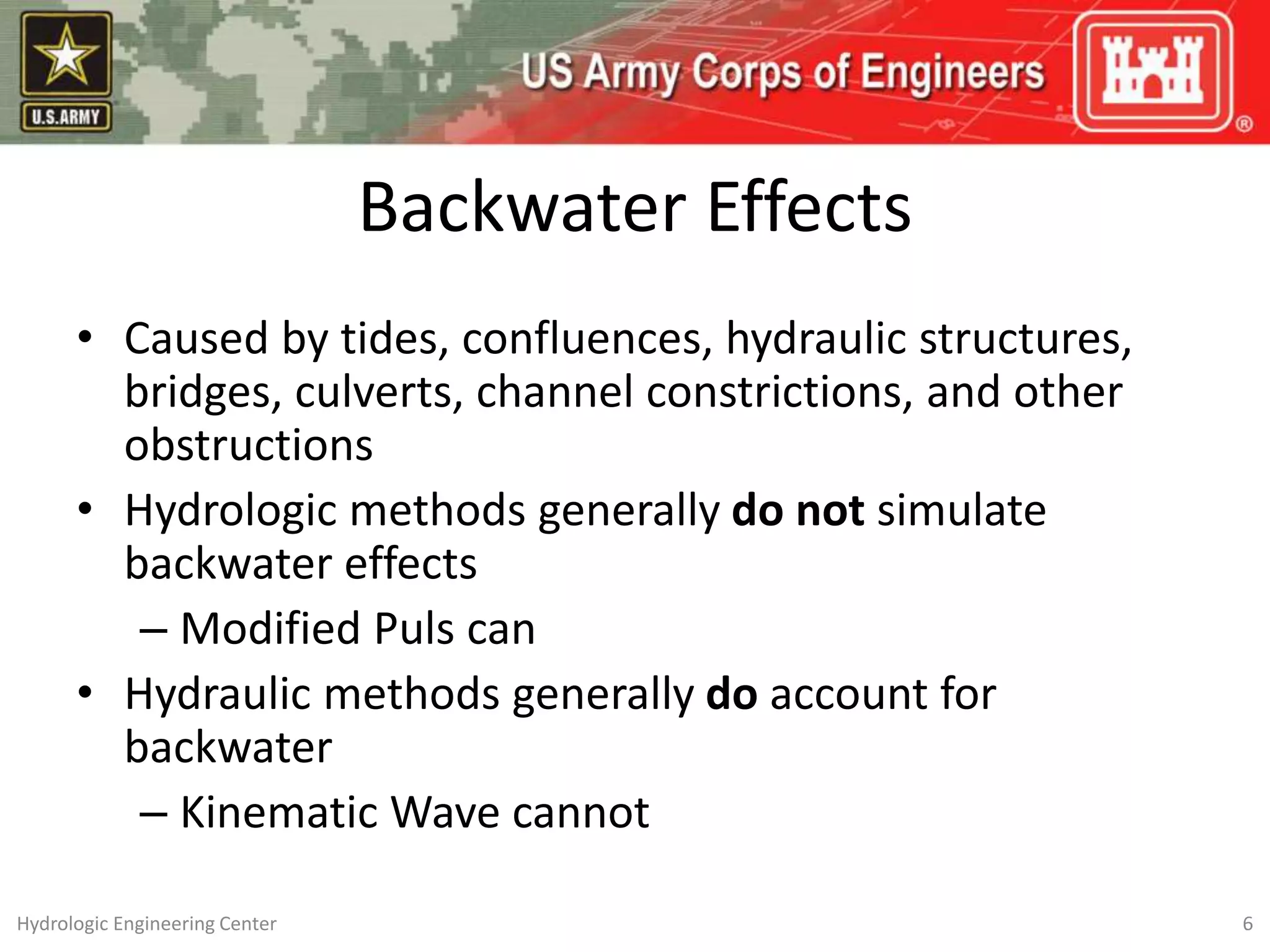 Backwater Effects
• Caused by tides, confluences, hydraulic structures,
bridges, culverts, channel constrictions, and other
obstructions
• Hydrologic methods generally do not simulate
backwater effects
– Modified Puls can
• Hydraulic methods generally do account for
backwater
– Kinematic Wave cannot
6
Hydrologic Engineering Center
 