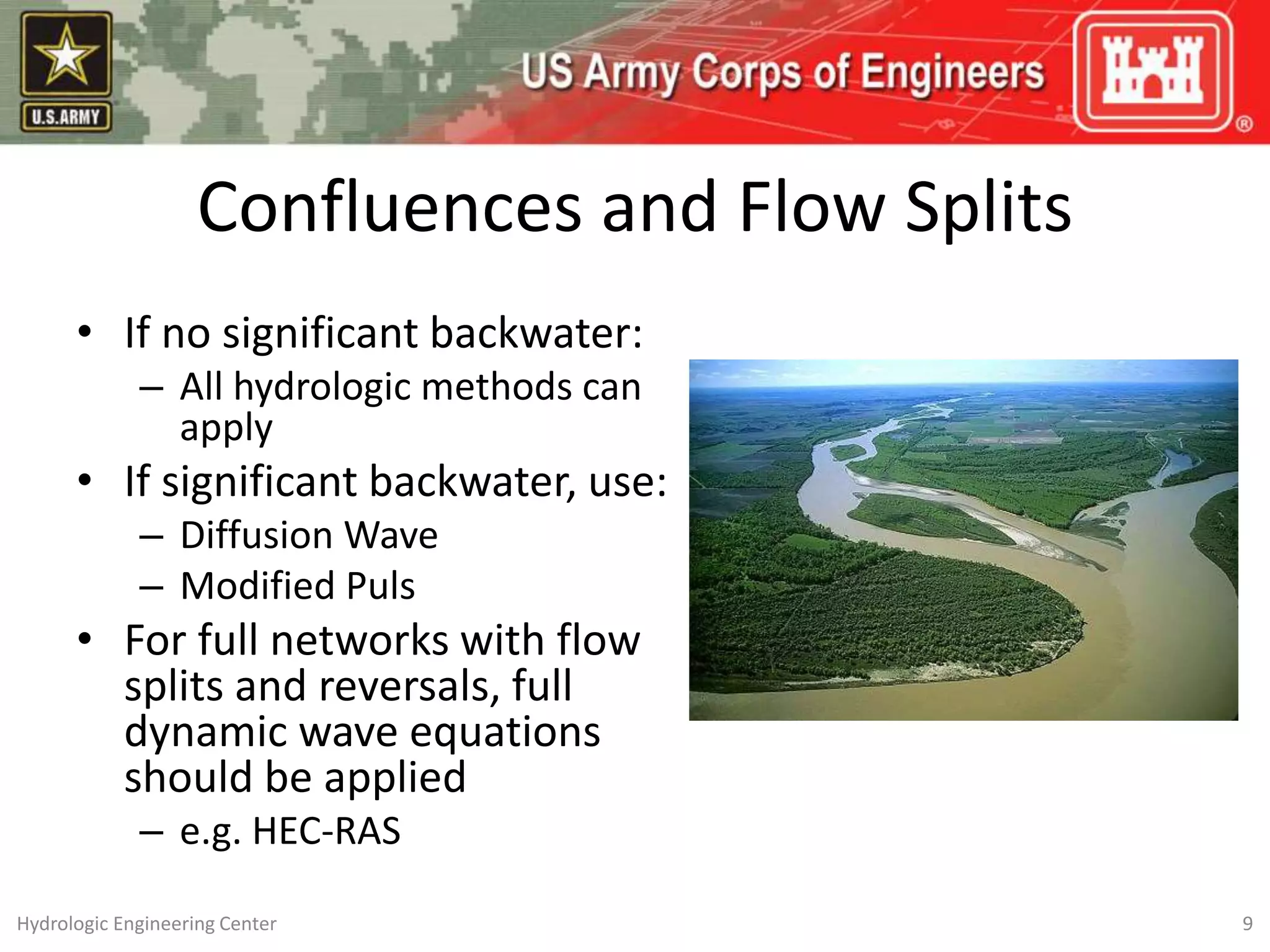 • If no significant backwater:
– All hydrologic methods can
apply
• If significant backwater, use:
– Diffusion Wave
– Modified Puls
• For full networks with flow
splits and reversals, full
dynamic wave equations
should be applied
– e.g. HEC-RAS
9
Hydrologic Engineering Center
Confluences and Flow Splits
 