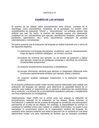 CAPITULO 10


                           EXAMEN DE LAS AFASIAS


El examen de las afasias utiliza procedimientos tanto clínicos, -tomados de la
neurología, como psicométricos, heredados de la psicología. La división entre
procedimientos de evaluación "clínica" y "psicométricas", sin embargo, parece más
artificial que real. De hecho, el examen del lenguaje supone una observación
cuidadosa de sus características (por ejemplo, desviaciones fonéticas, presencia de
parafasias, agramatismo, etc.), como psicométricos (utilización de pruebas
estandarizadas y normalizadas).

Se podría proponer que la evaluación del lenguaje se realiza buscando uno o varios de
los siguientes objetivos:

      (1) determinar si el lenguaje del paciente, usualmente –pero no necesariamente,
          luego de alguna condición patológica, es normal o anormal.

      (2) analizar los síntomas (por ejemplo, “se me olvidan las palabras”) y signos
          (por ejemplo, presencia de parafasias) presentes e identificar los síndromes
          fundamentales subyacentes;

      (3) proponer procedimientos terapéuticos y rehabilitativos;

      (4) proveer información adicional para efectuar un diagnóstico diferencial entre
          condiciones aparentemente similares (por ejemplo, afasia y disartria)

      (5) proponer posibles patologías subyacentes a la disfunción lingüística
      existente.

En la práctica profesional pueden existir muchas razones adicionales para realizar una
evaluación del lenguaje; por ejemplo, para determinar la capacidad laboral de un
paciente; para realizar un seguimiento de un paciente y determinar las características
de su evolución, o la eficacia de un procedimiento terapéutico particular; o simplemente
con fines exploratorios y/o investigativos.

Históricamente, Head (1926) fue el primer autor que propuso la utilización de
procedimientos estándar en la evaluación de las afasias. Desde entonces, la
normalización y validación de las pruebas de lenguaje ha constituido una preocupación
permanente en el área de las afasias. Sin embargo, la disponibilidad de normas no
substituye la habilidad clínica para realizar un análisis sindromático; no puede nunca
reemplazar el conocimiento acerca de la organización cerebral del lenguaje. Es
necesario tener siempre presente que sobre la ejecución de un paciente en una tarea
determinada inciden una serie importante de factores que es necesario considerar
 