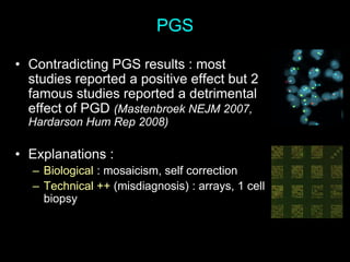 PGS
• Contradicting PGS results : most
studies reported a positive effect but 2
famous studies reported a detrimental
effect of PGD (Mastenbroek NEJM 2007,
Hardarson Hum Rep 2008)
• Explanations :
– Biological : mosaicism, self correction
– Technical ++ (misdiagnosis) : arrays, 1 cell
biopsy
 