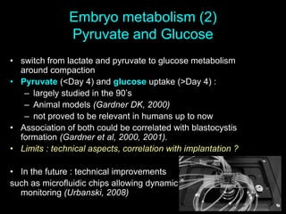 Embryo metabolism (2)
Pyruvate and Glucose
• switch from lactate and pyruvate to glucose metabolism
around compaction
• Pyruvate (<Day 4) and glucose uptake (>Day 4) :
– largely studied in the 90’s
– Animal models (Gardner DK, 2000)
– not proved to be relevant in humans up to now
• Association of both could be correlated with blastocystis
formation (Gardner et al, 2000, 2001).
• Limits : technical aspects, correlation with implantation ?
• In the future : technical improvements
such as microfluidic chips allowing dynamic metabolioc
monitoring (Urbanski, 2008)
 