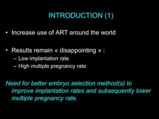 INTRODUCTION (1)
• Increase use of ART around the world
• Results remain « disappointing » :
– Low implantation rate
– High multiple pregnancy rate
Need for better embryo selection method(s) to
improve implantation rates and subsequently lower
multiple pregnancy rate.
 