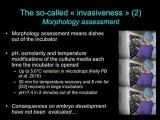 The so-called « invasiveness » (2)
Morphology assessment
• Morphology assessment means dishes
out of the incubator
• pH, osmolarity and temperature
modifications of the culture media each
time the incubator is opened
– Up to 5.6°C variation in microdrops (Kelly PB
et al, 2010)
– 30 min for temperature recovery and 8 min for
[O2] recovery in large incubators
– pH>7.4 in 2 minutes out of the incubator
• Consequences on embryo development
have not been evaluated…
 