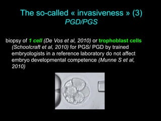 The so-called « invasiveness » (3)
PGD/PGS
biopsy of 1 cell (De Vos et al, 2010) or trophoblast cells
(Schoolcraft et al, 2010) for PGS/ PGD by trained
embryologists in a reference laboratory do not affect
embryo developmental competence (Munne S et al,
2010)
 