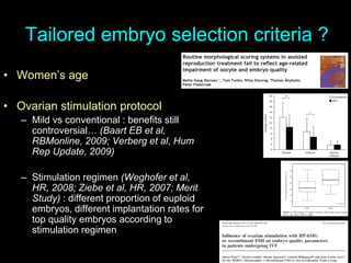 Tailored embryo selection criteria ?
• Women’s age
• Ovarian stimulation protocol
– Mild vs conventional : benefits still
controversial… (Baart EB et al,
RBMonline, 2009; Verberg et al, Hum
Rep Update, 2009)
– Stimulation regimen (Weghofer et al,
HR, 2008; Ziebe et al, HR, 2007; Merit
Study) : different proportion of euploid
embryos, different implantation rates for
top quality embryos according to
stimulation regimen
 