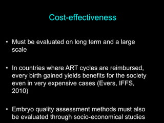 Cost-effectiveness
• Must be evaluated on long term and a large
scale
• In countries where ART cycles are reimbursed,
every birth gained yields benefits for the society
even in very expensive cases (Evers, IFFS,
2010)
• Embryo quality assessment methods must also
be evaluated through socio-economical studies
 