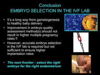 Conclusion
EMBRYO SELECTION IN THE IVF LAB
• It’s a long way from gametogenesis
to healthy baby delivery
• Improvement in embryo quality
assessment method(s) should not
result in higher multiple pregnancy
rates !!
• However, accurate embryo selection
in the IVF lab is required but not
sufficient to ensure higher
implantation rates
• The next frontier : select the right
embryo for the right endometrium
 