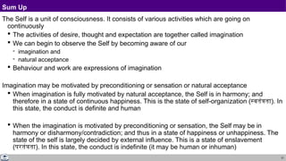 21
Sum Up
The Self is a unit of consciousness. It consists of various activities which are going on
continuously
 The activities of desire, thought and expectation are together called imagination
 We can begin to observe the Self by becoming aware of our
 imagination and
 natural acceptance
 Behaviour and work are expressions of imagination
Imagination may be motivated by preconditioning or sensation or natural acceptance
 When imagination is fully motivated by natural acceptance, the Self is in harmony; and
therefore in a state of continuous happiness. This is the state of self-organization (स्वतंत्रता). In
this state, the conduct is definite and human
 When the imagination is motivated by preconditioning or sensation, the Self may be in
harmony or disharmony/contradiction; and thus in a state of happiness or unhappiness. The
state of the self is largely decided by external influence. This is a state of enslavement
(परतंत्रता). In this state, the conduct is indefinite (it may be human or inhuman)
 