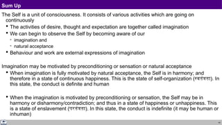 44
Sum Up
The Self is a unit of consciousness. It consists of various activities which are going on
continuously
 The activities of desire, thought and expectation are together called imagination
 We can begin to observe the Self by becoming aware of our
 imagination and
 natural acceptance
 Behaviour and work are external expressions of imagination
Imagination may be motivated by preconditioning or sensation or natural acceptance
 When imagination is fully motivated by natural acceptance, the Self is in harmony; and
therefore in a state of continuous happiness. This is the state of self-organization (स्वतंत्रता). In
this state, the conduct is definite and human
 When the imagination is motivated by preconditioning or sensation, the Self may be in
harmony or disharmony/contradiction; and thus in a state of happiness or unhappiness. This
is a state of enslavement (परतंत्रता). In this state, the conduct is indefinite (it may be human or
inhuman)
 
