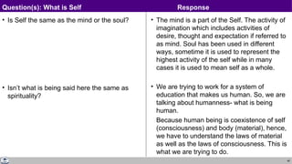 46
• Is Self the same as the mind or the soul?
• Isn’t what is being said here the same as
spirituality?
• The mind is a part of the Self. The activity of
imagination which includes activities of
desire, thought and expectation if referred to
as mind. Soul has been used in different
ways, sometime it is used to represent the
highest activity of the self while in many
cases it is used to mean self as a whole.
• We are trying to work for a system of
education that makes us human. So, we are
talking about humanness- what is being
human.
Because human being is coexistence of self
(consciousness) and body (material), hence,
we have to understand the laws of material
as well as the laws of consciousness. This is
what we are trying to do.
Question(s): What is Self Response
 