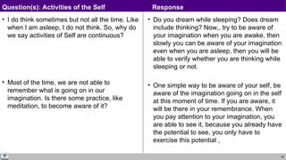 48
• I do think sometimes but not all the time. Like
when I am asleep, I do not think. So, why do
we say activities of Self are continuous?
• Most of the time, we are not able to
remember what is going on in our
imagination. Is there some practice, like
meditation, to become aware of it?
• Do you dream while sleeping? Does dream
include thinking? Now,, try to be aware of
your imagination when you are awake, then
slowly you can be aware of your imagination
even when you are asleep, then you will be
able to verify whether you are thinking while
sleeping or not.
• One simple way to be aware of your self, be
aware of the imagination going on in the self
at this moment of time. If you are aware, it
will be there in your remembrance. When
you pay attention to your imagination, you
are able to see it, because you already have
the potential to see, you only have to
exercise this potential ,
Question(s): Activities of the Self Response
 