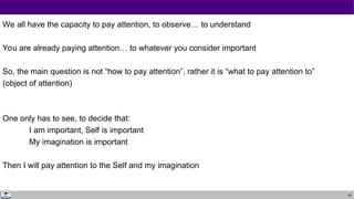 49
We all have the capacity to pay attention, to observe… to understand
You are already paying attention… to whatever you consider important
So, the main question is not “how to pay attention”, rather it is “what to pay attention to”
(object of attention)
One only has to see, to decide that:
I am important, Self is important
My imagination is important
Then I will pay attention to the Self and my imagination
 