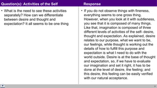51
• What is the need to see these activities
separately? How can we differentiate
between desire and thought and
expectation? It all seems to be one thing
• If you do not observe things with fineness,
everything seems to one gross thing.
However, when you look at it with subtleness,
you see that it is composed of many things.
Like that, imagination is composed of three
different levels of activities of the self- desire,
thought and expectation. As explained, desire
relates to our purpose, what we want to be,
our feelings, while thought is working out the
details of how to fulfill this purpose and
expectation is what I need to do with the
world outside. Desire is at the base of thought
and expectation, so, if we have to evaluate
our imagination and set it right, it has to be
done at the level of desire, the feeling; and
this desire, this feeling can be easily verified
with our natural acceptance.
Question(s): Activities of the Self Response
 
