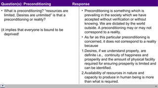 60
• What is preconditioning? “resources are
limited, Desires are unlimited” is that a
preconditioning or reality?
(it implies that everyone is bound to be
deprived!
• Preconditioning is something which is
prevailing in the society which we have
accepted without verification or without
knowing. We are dictated by the world
outside. A preconditioning may or may not
correspond to a reality.
• As far as this particular preconditioning is
concerned, it does not correspond to a reality
because
1.Desires, if we understand properly, are
definite i.e., continuity of happiness and
prosperity and the amount of physical facility
required for ensuring prosperity is limited and
can be identified.
2.Availability of resources in nature and
capacity to produce in human being is more
than what is required.
Question(s): Preconditioning Response
 