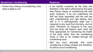 62
• Pavlov has a theory of conditioning. How
does it apply to us?
• If we identify ourselves as the body and
therefore, if the self is influenced by the body
then Pavlov theory of conditioning will hold
good. However, if we can understand the
self and body separately and the self has
right understanding and right feeling, than
self is in a self-organised state and it
responds to any input from the body, and not
react. Therefore, its response to the input
from the body will depend upon what self
finds appropriate for maintaining the health
of the body rather than the conditioning
which is tried to be created through the
conditioning input.
• Self can even articulate that some
conditioning is being created and therefore,
he will be out of conditioning.
Question(s): Conditioning Response
 