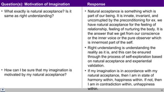 63
• What exactly is natural acceptance? Is it
same as right understanding?
• How can I be sure that my imagination is
motivated by my natural acceptance?
• Natural acceptance is something which is
part of our being. It is innate, invariant, and
uncorrupted by the preconditioning for ex. we
have natural acceptance for the feeling of
relationship, feeling of nurturing the body. It is
the answer that we get from our conscience
or the inner voice or the pure observer which
is innermost part of the self.
• Right understanding is understanding the
reality as it is, and this can be ensured
through the process of self-exploration based
on natural acceptance and experiential
validation.
• If my imagination is in accordance with my
natural acceptance, then I am in state of
harmony within, happiness within. If not, then
I am in contradiction within, unhappiness
within.
Question(s): Motivation of Imagination Response
 