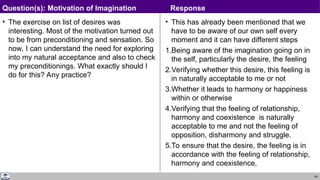 64
• The exercise on list of desires was
interesting. Most of the motivation turned out
to be from preconditioning and sensation. So
now, I can understand the need for exploring
into my natural acceptance and also to check
my preconditionings. What exactly should I
do for this? Any practice?
• This has already been mentioned that we
have to be aware of our own self every
moment and it can have different steps
1.Being aware of the imagination going on in
the self, particularly the desire, the feeling
2.Verifying whether this desire, this feeling is
in naturally acceptable to me or not
3.Whether it leads to harmony or happiness
within or otherwise
4.Verifying that the feeling of relationship,
harmony and coexistence is naturally
acceptable to me and not the feeling of
opposition, disharmony and struggle.
5.To ensure that the desire, the feeling is in
accordance with the feeling of relationship,
harmony and coexistence,
Question(s): Motivation of Imagination Response
 