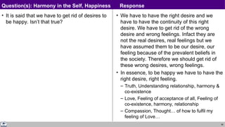 66
• It is said that we have to get rid of desires to
be happy. Isn’t that true?
• We have to have the right desire and we
have to have the continuity of this right
desire. We have to get rid of the wrong
desire and wrong feelings. Infact they are
not the real desires, real feelings but we
have assumed them to be our desire, our
feeling because of the prevalent beliefs in
the society. Therefore we should get rid of
these wrong desires, wrong feelings.
• In essence, to be happy we have to have the
right desire, right feeling.
– Truth, Understanding relationship, harmony &
co-existence
– Love, Feeling of acceptance of all, Feeling of
co-existence, harmony, relationship
– Compassion, Thought… of how to fulfil my
feeling of Love…
Question(s): Harmony in the Self, Happiness Response
 