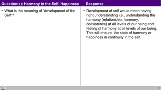 69
• What is the meaning of “development of the
Self”?
• Development of self would mean having
right understanding i.e., understanding the
harmony (relationship, harmony,
coexistence) at all levels of our being and
feeling of harmony at all levels of our being.
This will ensure the state of harmony or
happiness in continuity in the self.
Question(s): Harmony in the Self, Happiness Response
 
