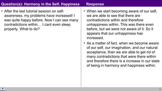 71
• After the last tutorial session on self-
awareness, my problems have increased! I
was quite happy before. Now I can see many
contradictions within… I cant even sleep
properly. What to do?
• When we start becoming aware of our self,
we are able to see that there are
contradictions within and therefore
unhappiness within. This was there even
before, but we were not aware of it. So it
appears that our unhappiness has
increased.
• As a matter of fact, when we become aware
of our self, our imagination, and our natural
acceptance, than we are able to get rid of
many contradictions that were there within
and therefore there is a increase in our state
of being in harmony and happiness within.
Question(s): Harmony in the Self, Happiness Response
 