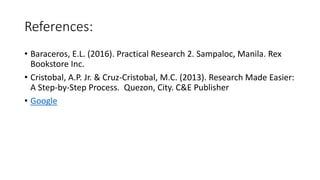 References:
• Baraceros, E.L. (2016). Practical Research 2. Sampaloc, Manila. Rex
Bookstore Inc.
• Cristobal, A.P. Jr. & Cruz-Cristobal, M.C. (2013). Research Made Easier:
A Step-by-Step Process. Quezon, City. C&E Publisher
• Google
