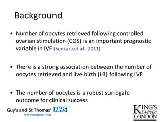 Background
• Number of oocytes retrieved following controlled
ovarian stimulation (COS) is an important prognostic
variable in IVF (Sunkara et al., 2011)
• There is a strong association between the number of
oocytes retrieved and live birth (LB) following IVF
• The number of oocytes is a robust surrogate
outcome for clinical success
 