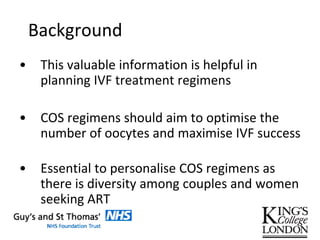 Background
• This valuable information is helpful in
planning IVF treatment regimens
• COS regimens should aim to optimise the
number of oocytes and maximise IVF success
• Essential to personalise COS regimens as
there is diversity among couples and women
seeking ART
 