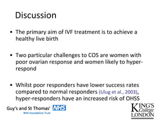 Discussion
• The primary aim of IVF treatment is to achieve a
healthy live birth
• Two particular challenges to COS are women with
poor ovarian response and women likely to hyper-
respond
• Whilst poor responders have lower success rates
compared to normal responders (Ulug et al., 2003),
hyper-responders have an increased risk of OHSS
 