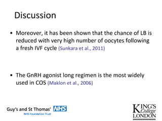 Discussion
• Moreover, it has been shown that the chance of LB is
reduced with very high number of oocytes following
a fresh IVF cycle (Sunkara et al., 2011)
• The GnRH agonist long regimen is the most widely
used in COS (Maklon et al., 2006)
 