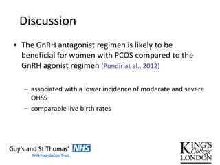 Discussion
• The GnRH antagonist regimen is likely to be
beneficial for women with PCOS compared to the
GnRH agonist regimen (Pundir at al., 2012)
– associated with a lower incidence of moderate and severe
OHSS
– comparable live birth rates
 