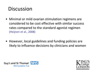 Discussion
• Minimal or mild ovarian stimulation regimens are
considered to be cost effective with similar success
rates compared to the standard agonist regimen
(Heijnen et al., 2008)
• However, local guidelines and funding policies are
likely to influence decisions by clinicians and women
 