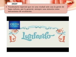  Vocabulario especial que en una ciudad solo usa la gente de
baja cultura, por lo general, siempre una minoría como
mecanismo de ocultación.
ARGOT
 