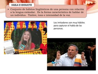  Conjunto de hábitos lingüísticos de una persona con relación
a la lengua estándar. Es la forma característica de hablar de
un individuo. Timbre, tono e intensidad de la voz.
HABLA O IDIOLECTO
Los imitadores son muy hábiles
para capturar el habla de las
personas.
 