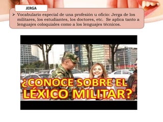  Vocabulario especial de una profesión u oficio: Jerga de los
militares, los estudiantes, los doctores, etc. Se aplica tanto a
lenguajes coloquiales como a los lenguajes técnicos.
JERGA
 