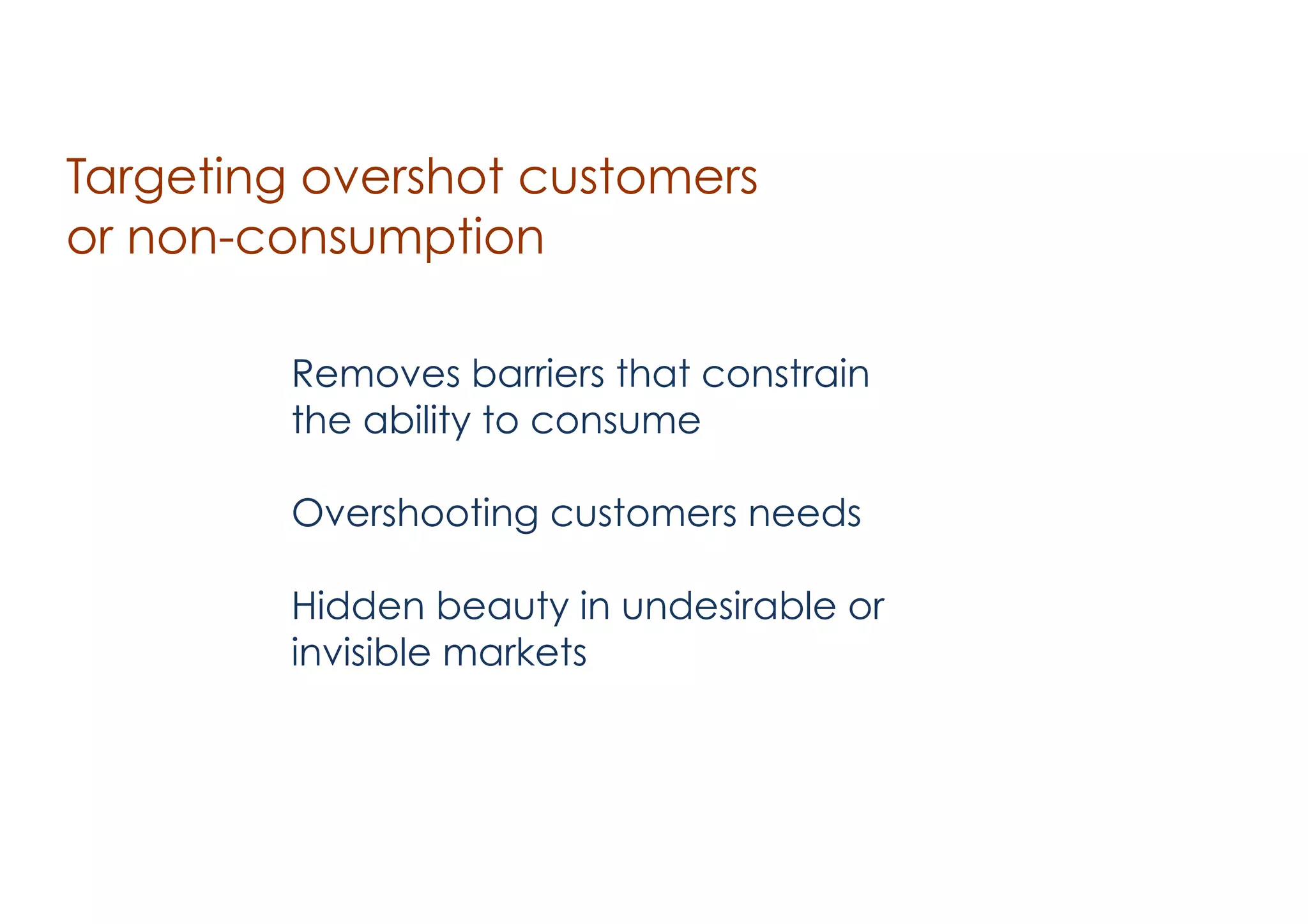 Targeting overshot customers
or non-consumption
Removes barriers that constrain
the ability to consume
!

Overshooting customers needs
!

Hidden beauty in undesirable or
invisible markets

 
