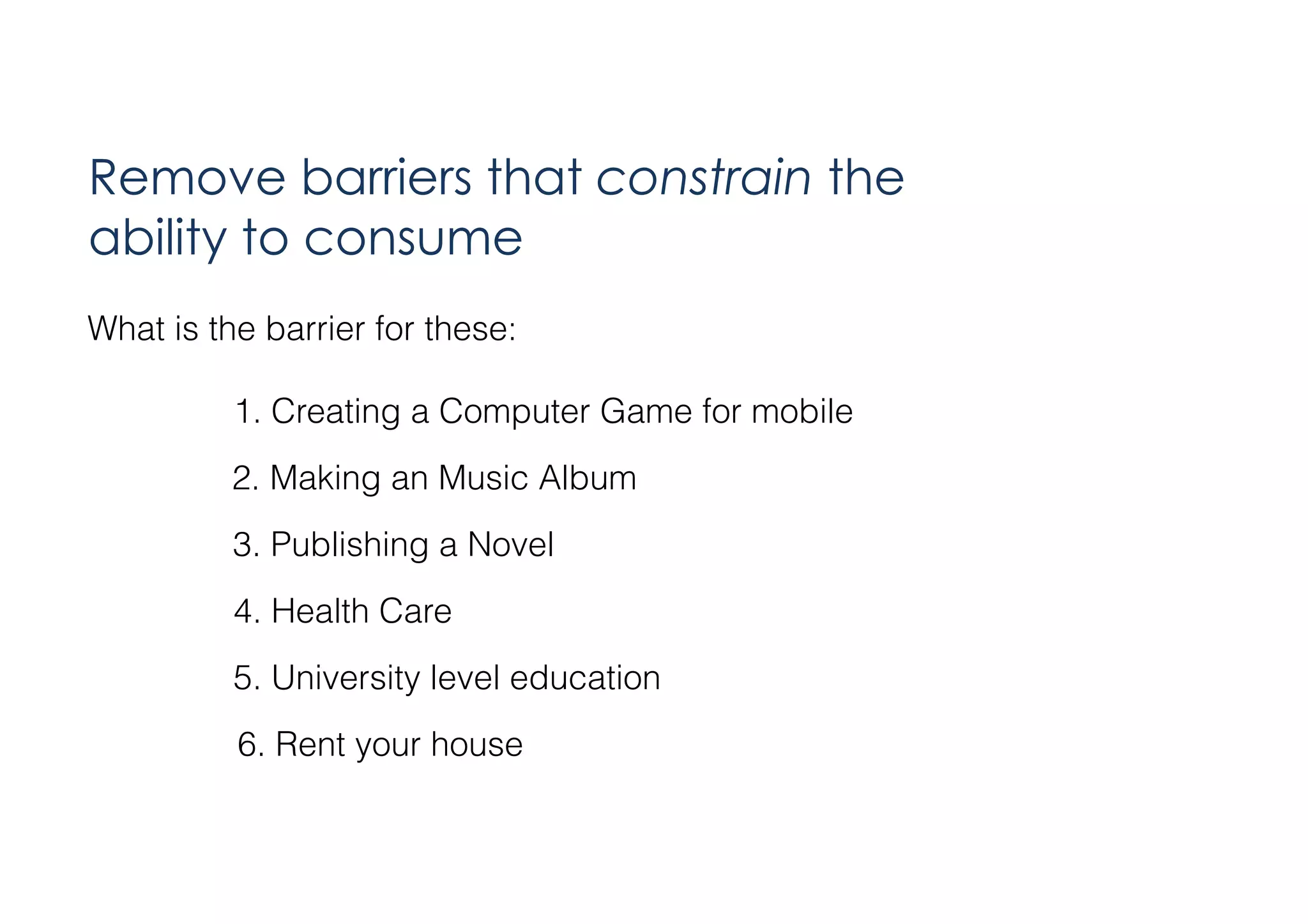 Remove barriers that constrain the
ability to consume
What is the barrier for these:
1. Creating a Computer Game for mobile
2. Making an Music Album
3. Publishing a Novel
4. Health Care
5. University level education
6. Rent your house

 