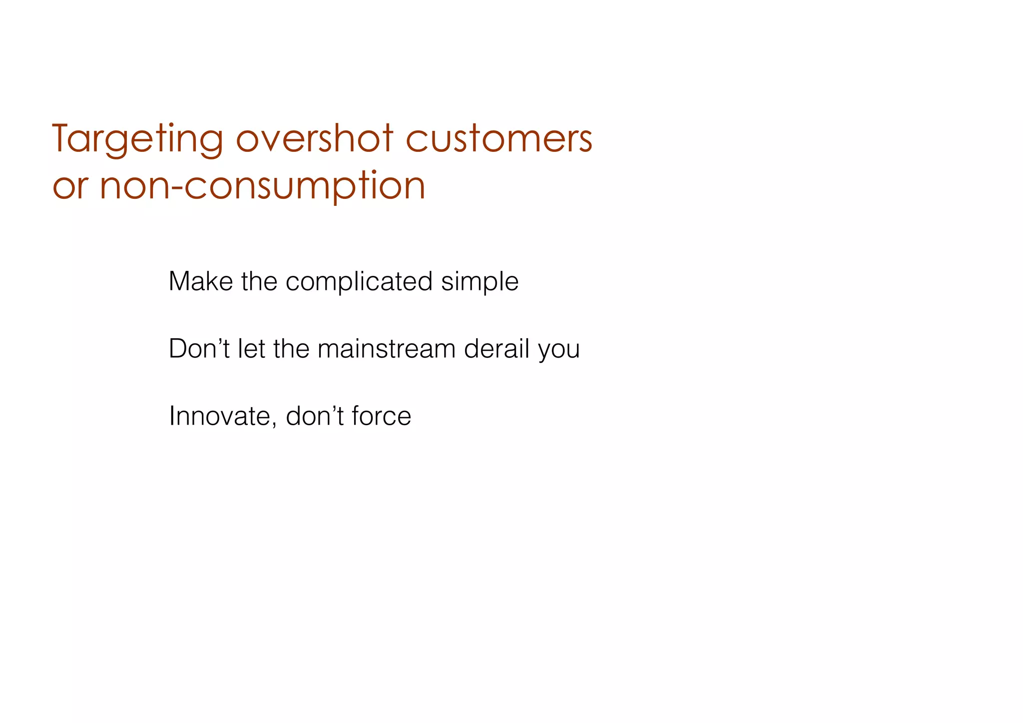 Targeting overshot customers
or non-consumption
Make the complicated simple
Don’t let the mainstream derail you
Innovate, don’t force

 