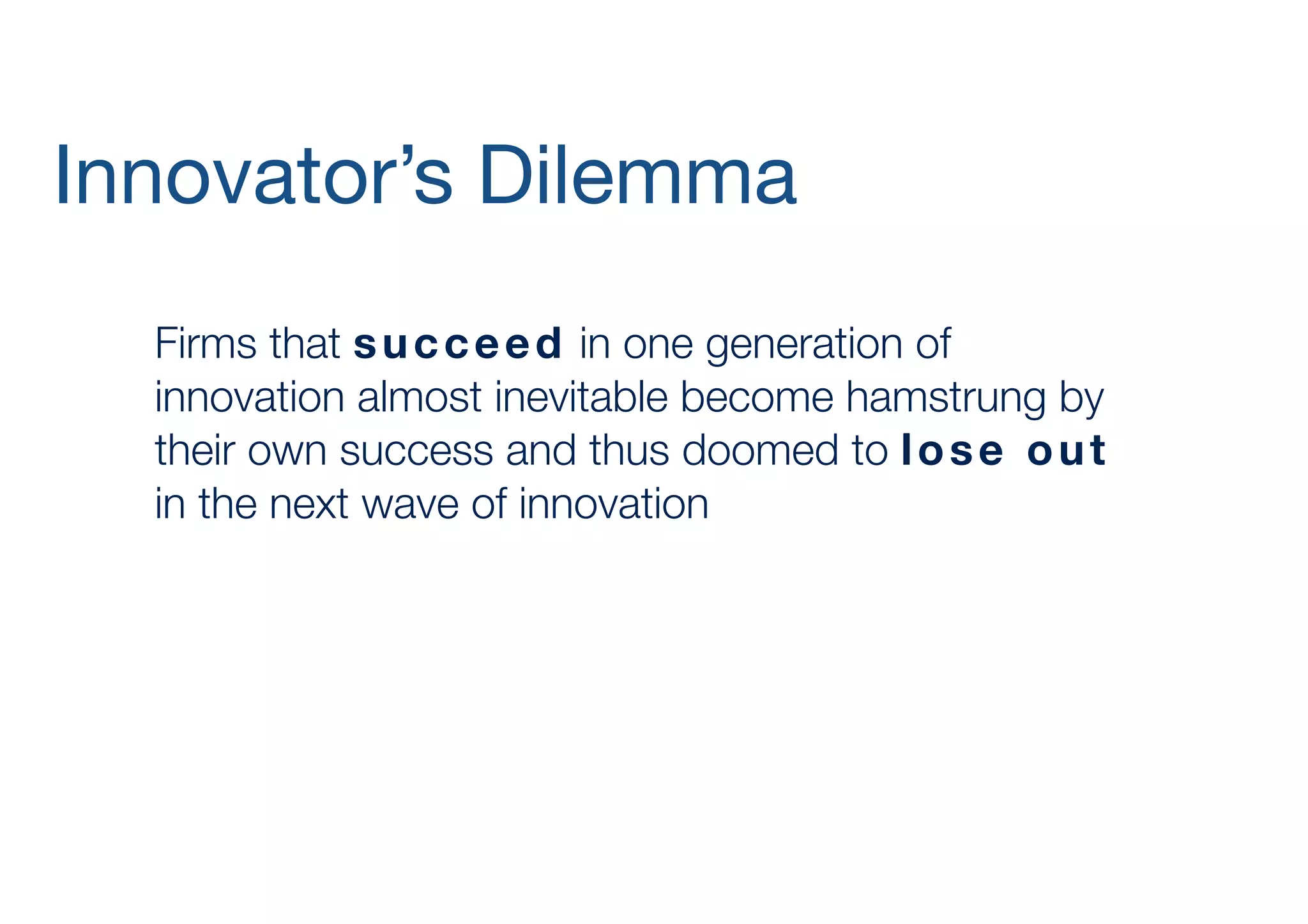Innovator’s Dilemma
	 Firms that s u c c e e d in one generation of
innovation almost inevitable become hamstrung by
their own success and thus doomed to l o s e o u t
in the next wave of innovation
	 		 	

 