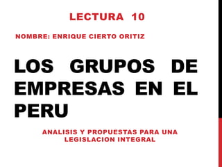 LECTURA 10
NOMBRE: ENRIQUE CIERTO ORITIZ

LOS GRUPOS DE
EMPRESAS EN EL
PERU
ANALISIS Y PROPUESTAS PARA UNA
LEGISLACION INTEGRAL

 