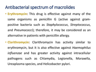 Antibacterial spectrum of macrolides
• Erythromycin: This drug is effective against many of the
same organisms as penicillin G (active against gram-
positive bacteria such as Staphylococcus, Streptococcus,
and Pneumococci); therefore, it may be considered as an
alternative in patients with penicillin allergy.
• Clarithromycin: Clarithromycin has activity similar to
erythromycin, but it is also effective against Haemophilus
influenzae and has greater activity against intracellular
pathogens such as Chlamydia, Legionella, Moraxella,
Ureaplasma species, and Helicobacter pylori.
 