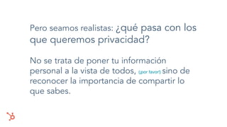 Pero seamos realistas: ¿qué pasa con los
que queremos privacidad?
No se trata de poner tu información
personal a la vista de todos, (¡por favor!) sino de
reconocer la importancia de compartir lo
que sabes.
 