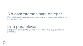 No contratamos para delegar
(Por más tentador que sea tener a quién darle el trabajo que no tenemos
tiempo de hacer)
sino para elevar.
(Porque queremos gente que nos enseñe cosas nuevas y que mejore el
promedio)
 