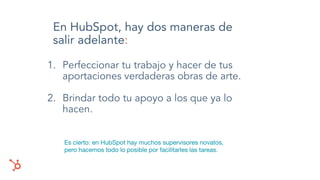 En HubSpot, hay dos maneras de
salir adelante:
1. Perfeccionar tu trabajo y hacer de tus
aportaciones verdaderas obras de arte.
2. Brindar todo tu apoyo a los que ya lo
hacen.
Es cierto: en HubSpot hay muchos supervisores novatos,
pero hacemos todo lo posible por facilitarles las tareas.
 