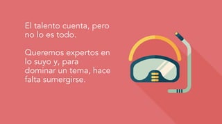 El talento cuenta, pero
no lo es todo.
Queremos expertos en
lo suyo y, para
dominar un tema, hace
falta sumergirse.
 