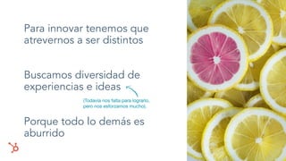 Para innovar tenemos que
atrevernos a ser distintos
Buscamos diversidad de
experiencias e ideas
Porque todo lo demás es
aburrido
(Todavía nos falta para lograrlo,
pero nos esforzamos mucho).
 
