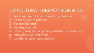 LA CULTURA HUBSPOT SIGNIFICA
1. Tener en cuenta nuestra misión y métricas
2. Poner al cliente primero
3. Ser transparente
...