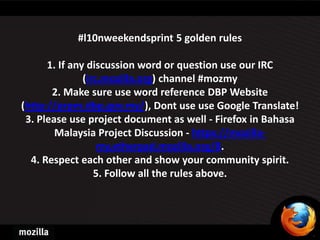 #l10nweekendsprint 5 golden rules

      1. If any discussion word or question use our IRC
               (irc.mozilla.org) channel #mozmy
       2. Make sure use word reference DBP Website
(http://prpm.dbp.gov.my/), Dont use use Google Translate!
 3. Please use project document as well - Firefox in Bahasa
        Malaysia Project Discussion - https://mozilla-
                   my.etherpad.mozilla.org/8.
  4. Respect each other and show your community spirit.
                  5. Follow all the rules above.
 