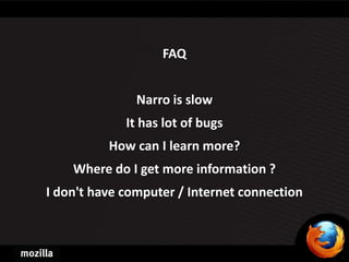 FAQ


               Narro is slow
             It has lot of bugs
          How can I learn more?
    Where do I get more information ?
I don't have computer / Internet connection
 